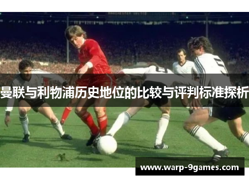 曼联与利物浦历史地位的比较与评判标准探析 曼联与利物浦历史地位的比较与评判标准探析