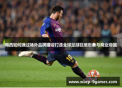 梅西如何通过场外品牌建设打造全球足球巨星形象与商业帝国 梅西如何通过场外品牌建设打造全球足球巨星形象与商业帝国
