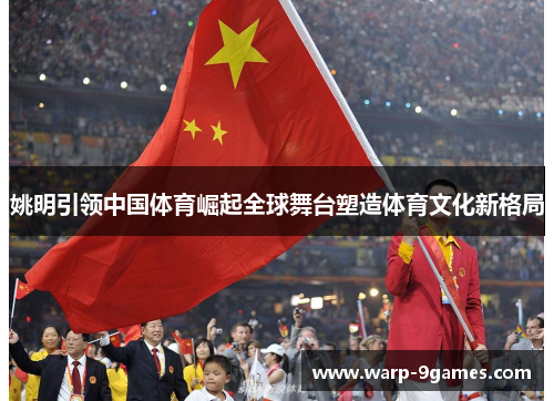姚明引领中国体育崛起全球舞台塑造体育文化新格局 姚明引领中国体育崛起全球舞台塑造体育文化新格局
