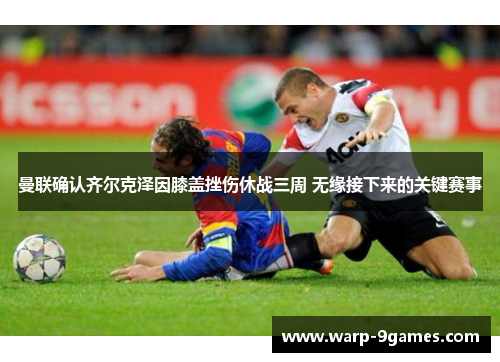 曼联确认齐尔克泽因膝盖挫伤休战三周 无缘接下来的关键赛事